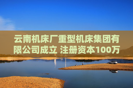 云南机床厂重型机床集团有限公司成立 注册资本100万人民币