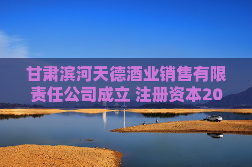 甘肃滨河天德酒业销售有限责任公司成立 注册资本200万人民币