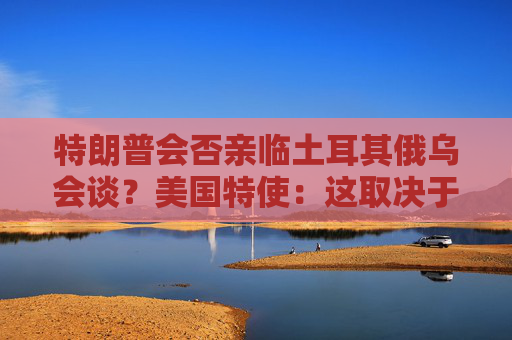 特朗普会否亲临土耳其俄乌会谈？美国特使：这取决于普京！