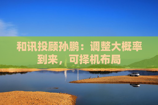 和讯投顾孙鹏：调整大概率到来，可择机布局