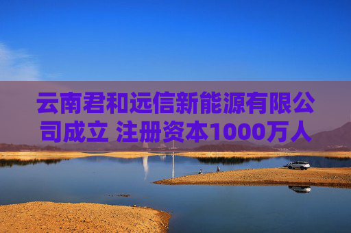 云南君和远信新能源有限公司成立 注册资本1000万人民币