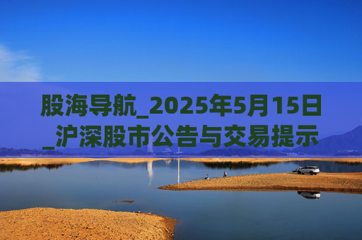 股海导航_2025年5月15日_沪深股市公告与交易提示