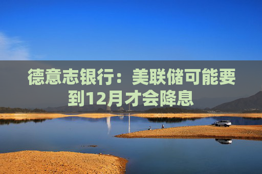 德意志银行：美联储可能要到12月才会降息