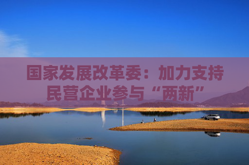 国家发展改革委：加力支持民营企业参与“两新”