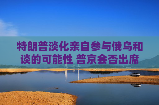 特朗普淡化亲自参与俄乌和谈的可能性 普京会否出席仍是谜
