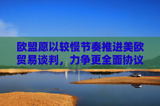 欧盟愿以较慢节奏推进美欧贸易谈判，力争更全面协议