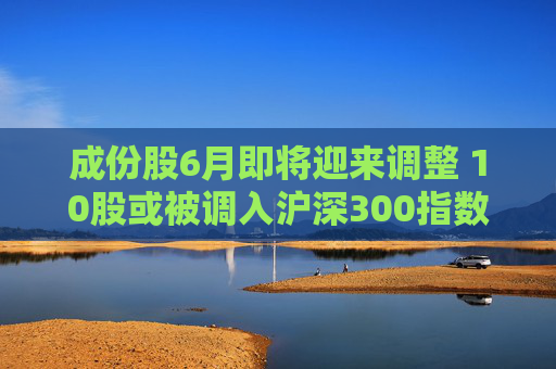 成份股6月即将迎来调整 10股或被调入沪深300指数