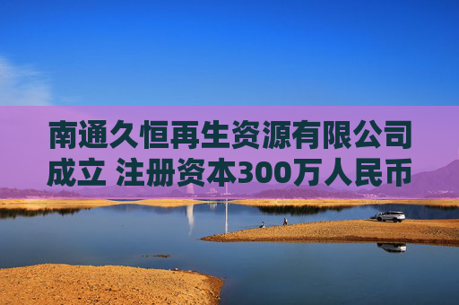 南通久恒再生资源有限公司成立 注册资本300万人民币