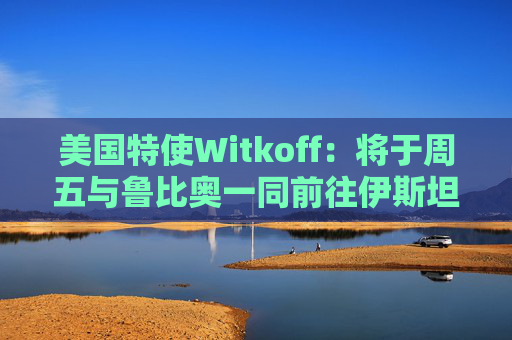 美国特使Witkoff：将于周五与鲁比奥一同前往伊斯坦布尔