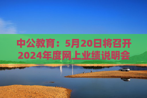 中公教育：5月20日将召开2024年度网上业绩说明会