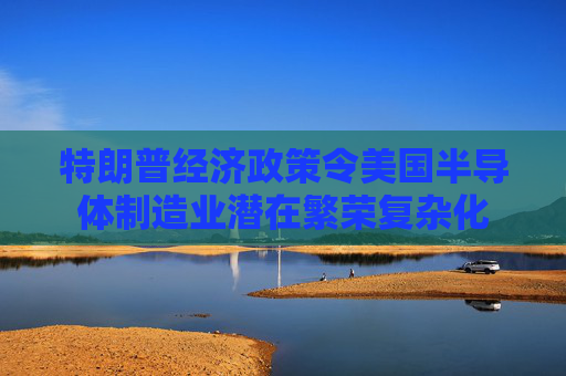 特朗普经济政策令美国半导体制造业潜在繁荣复杂化