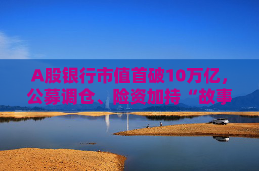 A股银行市值首破10万亿，公募调仓、险资加持“故事”能否持续？