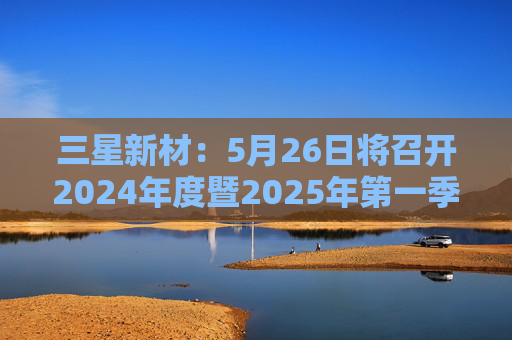 三星新材：5月26日将召开2024年度暨2025年第一季度业绩说明会
