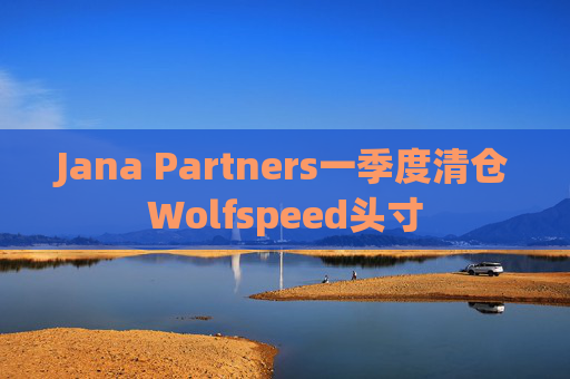 Jana Partners一季度清仓Wolfspeed头寸
