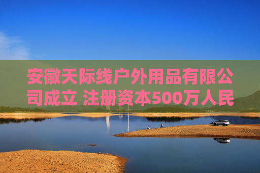 安徽天际线户外用品有限公司成立 注册资本500万人民币