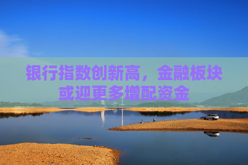 银行指数创新高，金融板块或迎更多增配资金