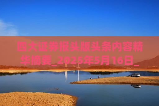四大证券报头版头条内容精华摘要_2025年5月16日_财经新闻