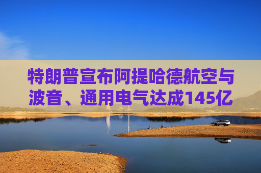 特朗普宣布阿提哈德航空与波音、通用电气达成145亿美元采购协议