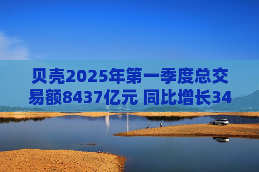 贝壳2025年第一季度总交易额8437亿元 同比增长34%