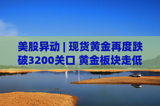 美股异动 | 现货黄金再度跌破3200关口 黄金板块走低