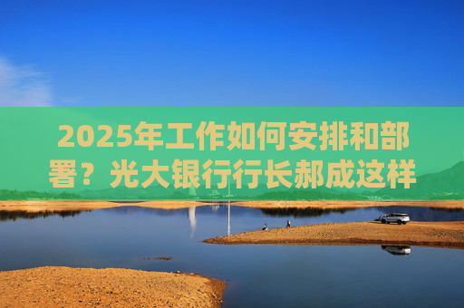 2025年工作如何安排和部署？光大银行行长郝成这样回答
