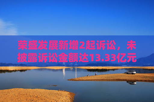 荣盛发展新增2起诉讼，未披露诉讼金额达13.33亿元