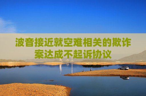波音接近就空难相关的欺诈案达成不起诉协议