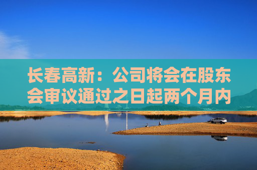长春高新：公司将会在股东会审议通过之日起两个月内安排分红派息事宜
