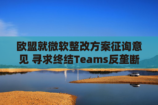 欧盟就微软整改方案征询意见 寻求终结Teams反垄断调查