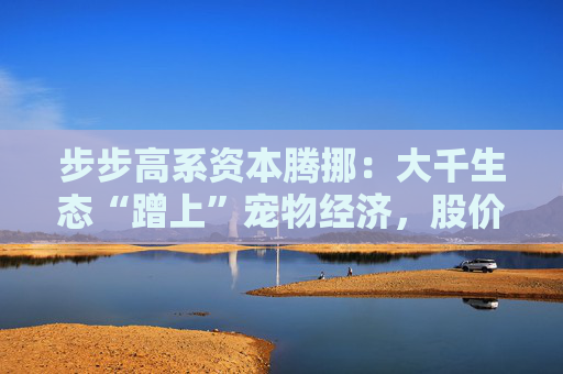 步步高系资本腾挪：大千生态“蹭上”宠物经济，股价1个月翻倍背后的借壳疑云