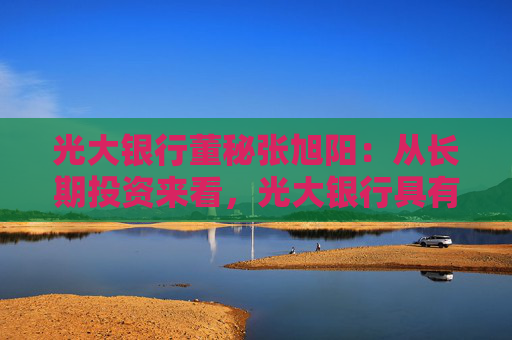 光大银行董秘张旭阳：从长期投资来看，光大银行具有比较强的投资价值