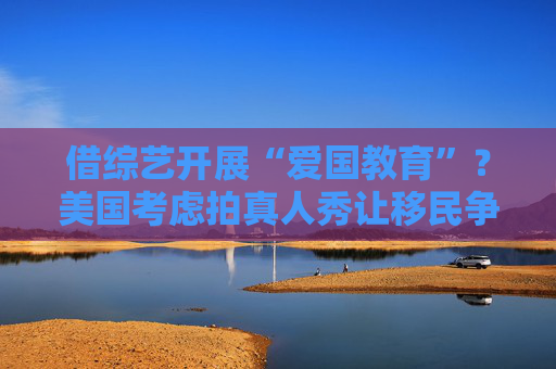 借综艺开展“爱国教育”？美国考虑拍真人秀让移民争夺国籍
