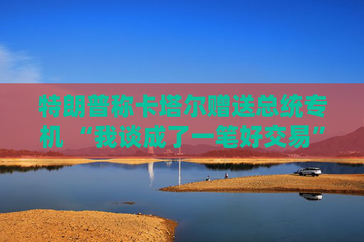 特朗普称卡塔尔赠送总统专机 “我谈成了一笔好交易”