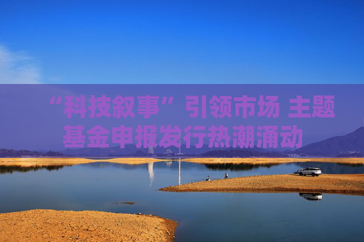 “科技叙事”引领市场 主题基金申报发行热潮涌动
