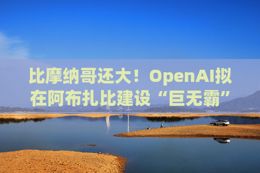 比摩纳哥还大！OpenAI拟在阿布扎比建设“巨无霸”数据中心
