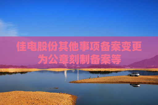 佳电股份其他事项备案变更为公章刻制备案等