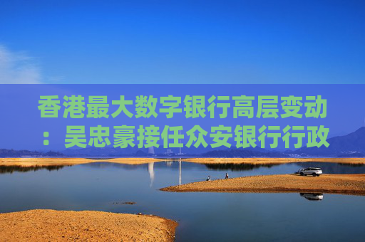 香港最大数字银行高层变动：吴忠豪接任众安银行行政总裁，姚文松去向暂未明朗  第1张