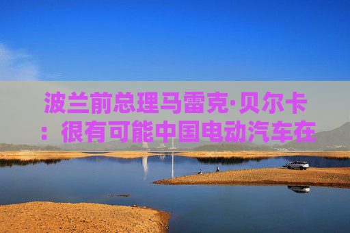 波兰前总理马雷克·贝尔卡：很有可能中国电动汽车在欧洲会代替特斯拉