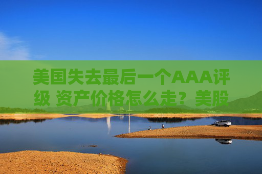 美国失去最后一个AAA评级 资产价格怎么走？美股或将触及天花板
