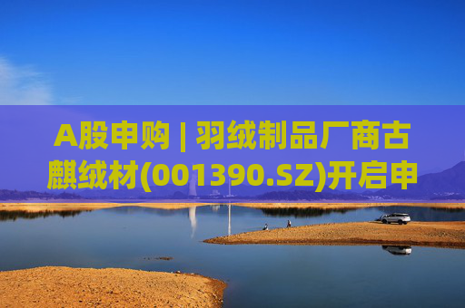 A股申购 | 羽绒制品厂商古麒绒材(001390.SZ)开启申购 与森马服饰(002563.SZ)等建立了合作关系