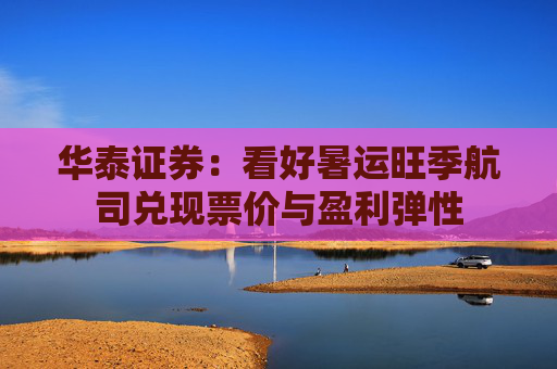华泰证券：看好暑运旺季航司兑现票价与盈利弹性
