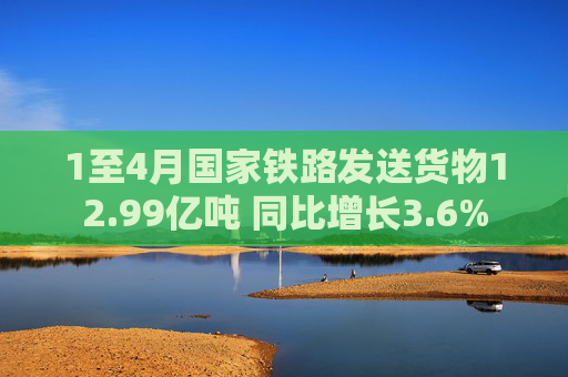 1至4月国家铁路发送货物12.99亿吨 同比增长3.6%