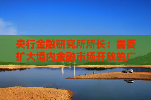 央行金融研究所所长：需要扩大境内金融市场开放的广度与深度
