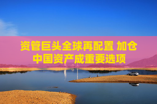 资管巨头全球再配置 加仓中国资产成重要选项