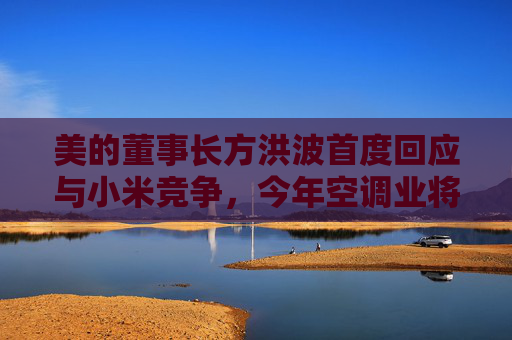 美的董事长方洪波首度回应与小米竞争，今年空调业将有一场恶战  第1张