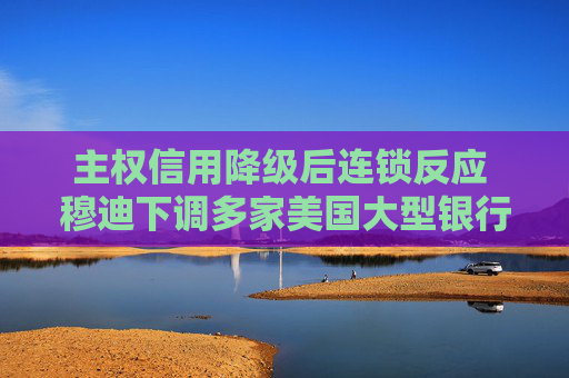 主权信用降级后连锁反应 穆迪下调多家美国大型银行存款评级