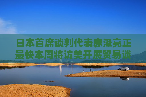 日本首席谈判代表赤泽亮正最快本周将访美开展贸易谈判