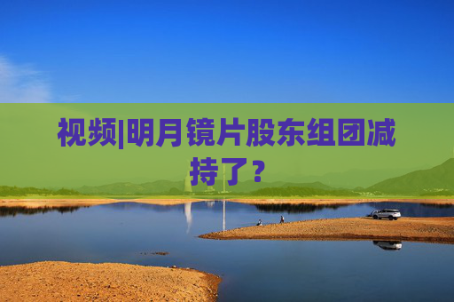 视频|明月镜片股东组团减持了？