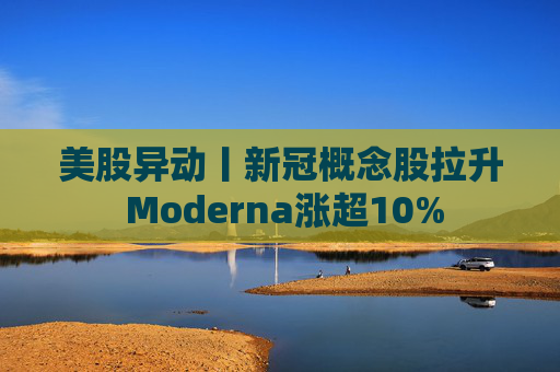 美股异动丨新冠概念股拉升 Moderna涨超10%