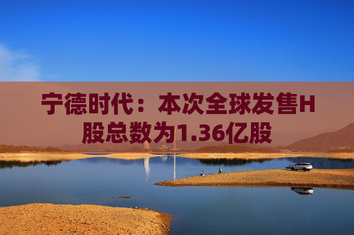 宁德时代：本次全球发售H股总数为1.36亿股